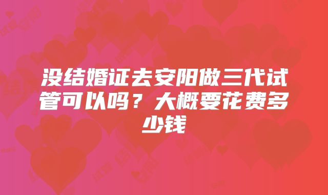 没结婚证去安阳做三代试管可以吗?大概要花费多少钱