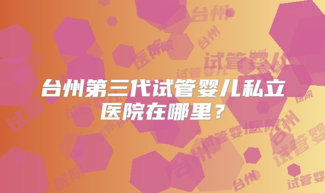 台州第三代试管婴儿私立医院在哪里？