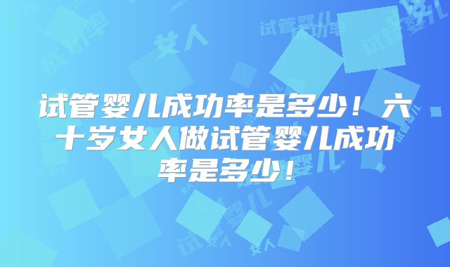 试管婴儿成功率是多少！六十岁女人做试管婴儿成功率是多少！