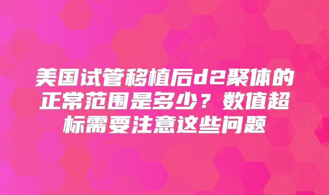美国试管移植后d2聚体的正常范围是多少?数值超标需要注意这些问题