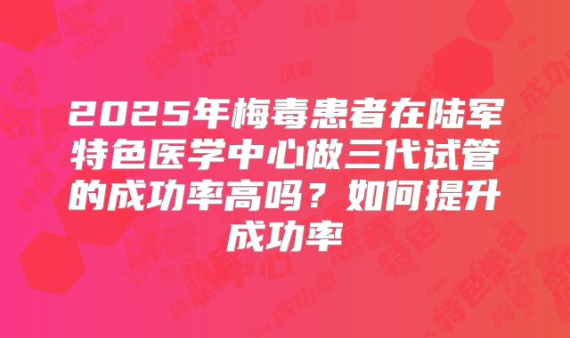 2025年梅毒患者在陆军特色医学中心做三代试管的成功率高吗?如何提升成功率