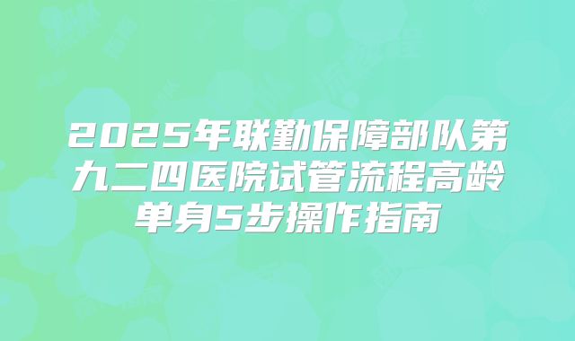 2025年联勤保障部队第九二四医院试管流程高龄单身5步操作指南