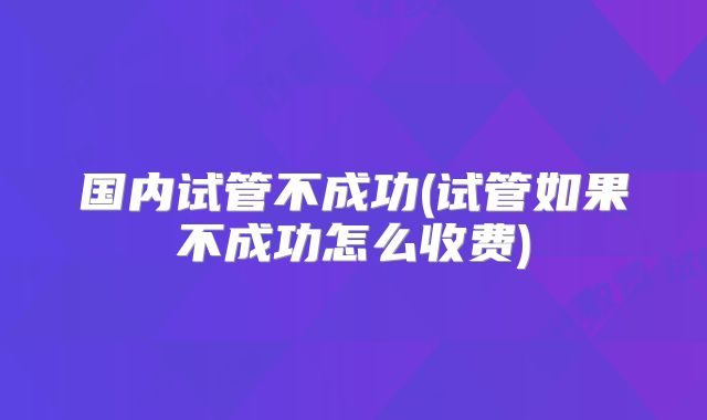 国内试管不成功(试管如果不成功怎么收费)