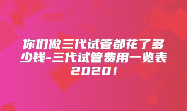 你们做三代试管都花了多少钱-三代试管费用一览表2020！
