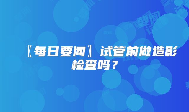 〖每日要闻〗试管前做造影检查吗？