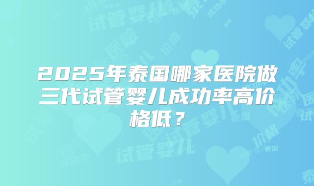 2025年泰国哪家医院做三代试管婴儿成功率高价格低？