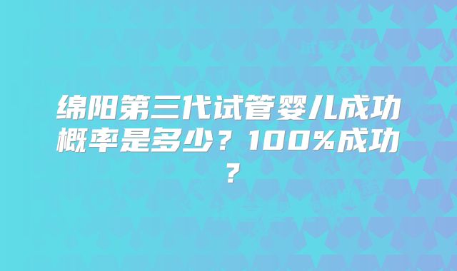 绵阳第三代试管婴儿成功概率是多少？100%成功？