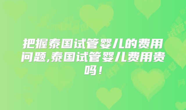把握泰国试管婴儿的费用问题,泰国试管婴儿费用贵吗!