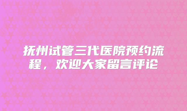 抚州试管三代医院预约流程，欢迎大家留言评论