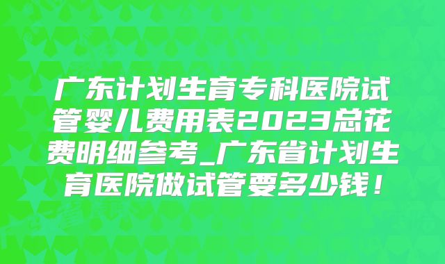 广东计划生育专科医院试管婴儿费用表2023总花费明细参考_广东省计划生育医院做试管要多少钱！