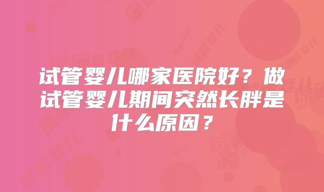 试管婴儿哪家医院好？做试管婴儿期间突然长胖是什么原因？
