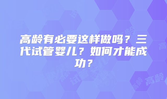 高龄有必要这样做吗？三代试管婴儿？如何才能成功？
