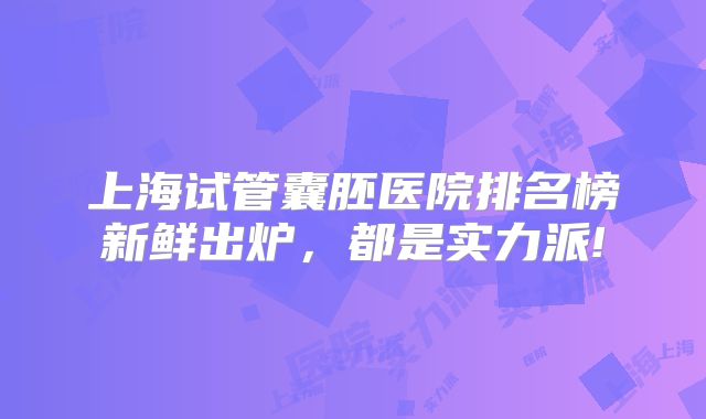 上海试管囊胚医院排名榜新鲜出炉，都是实力派!