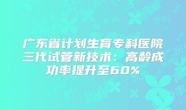 广东省计划生育专科医院三代试管新技术：高龄成功率提升至60%