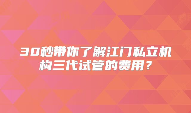 30秒带你了解江门私立机构三代试管的费用？