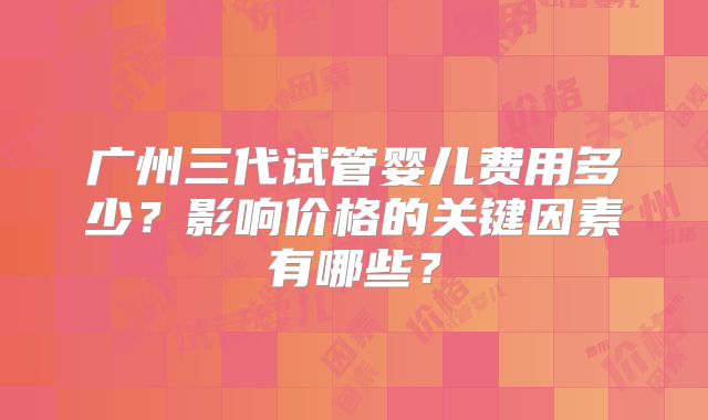 广州三代试管婴儿费用多少？影响价格的关键因素有哪些？