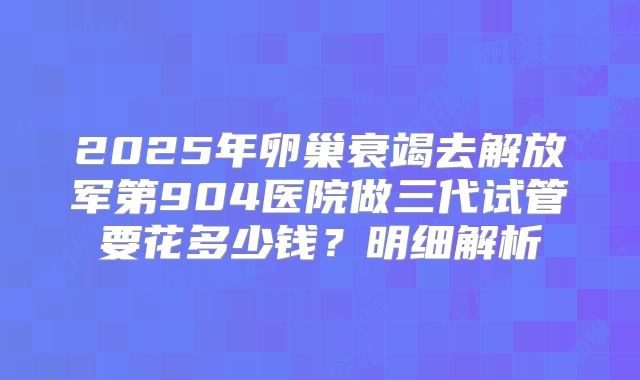 2025年卵巢衰竭去解放军第904医院做三代试管要花多少钱？明细解析