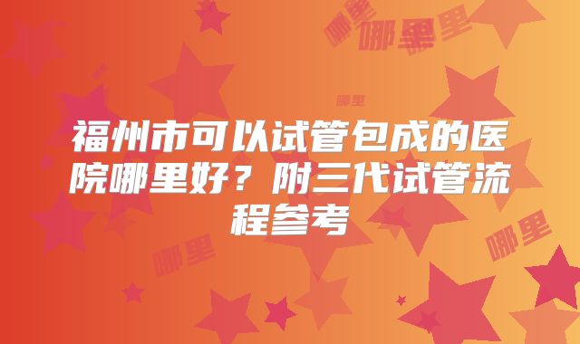 福州市可以试管包成的医院哪里好？附三代试管流程参考