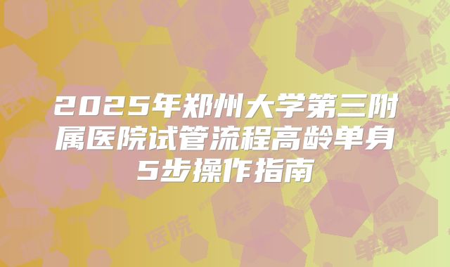 2025年郑州大学第三附属医院试管流程高龄单身5步操作指南