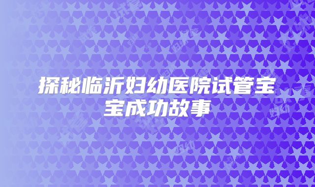 探秘临沂妇幼医院试管宝宝成功故事