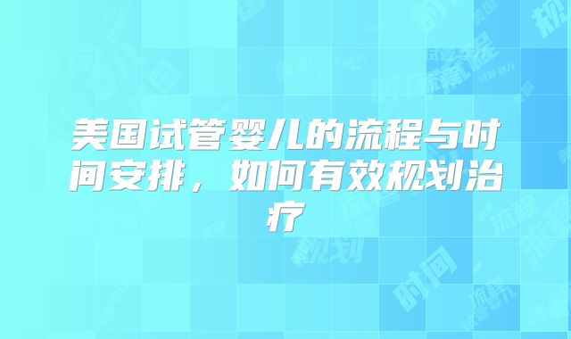 美国试管婴儿的流程与时间安排,如何有效规划治疗