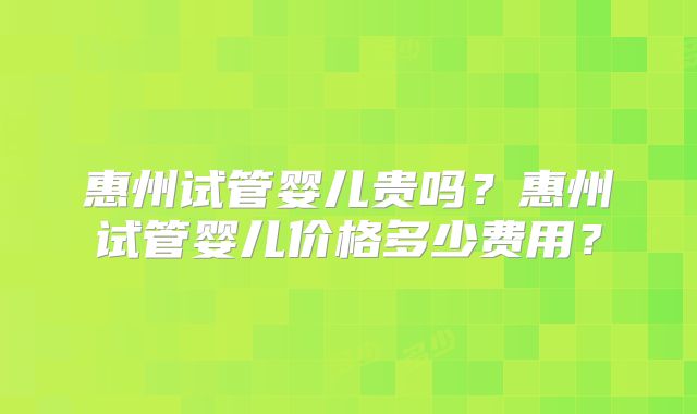 惠州试管婴儿贵吗？惠州试管婴儿价格多少费用？