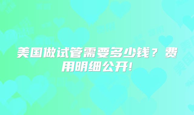 美国做试管需要多少钱？费用明细公开!