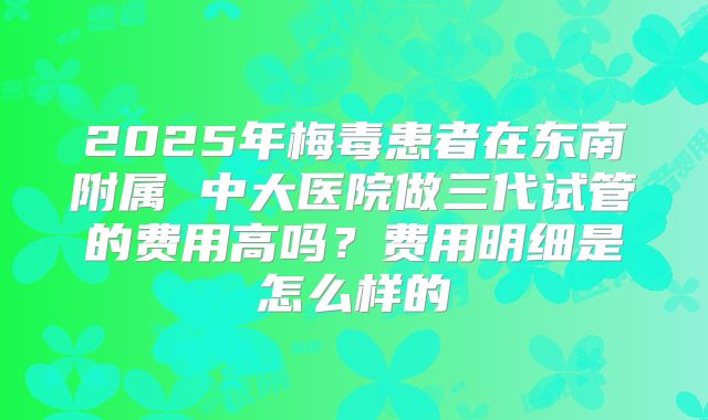 2025年梅毒患者在东南附属 中大医院做三代试管的费用高吗?费用明细是怎么样的