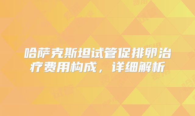 哈萨克斯坦试管促排卵治疗费用构成，详细解析