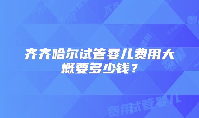 齐齐哈尔试管婴儿费用大概要多少钱？
