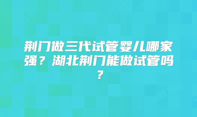 荆门做三代试管婴儿哪家强？湖北荆门能做试管吗？