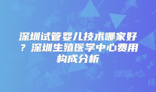 深圳试管婴儿技术哪家好？深圳生殖医学中心费用构成分析