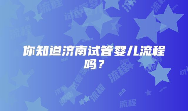 你知道济南试管婴儿流程吗?