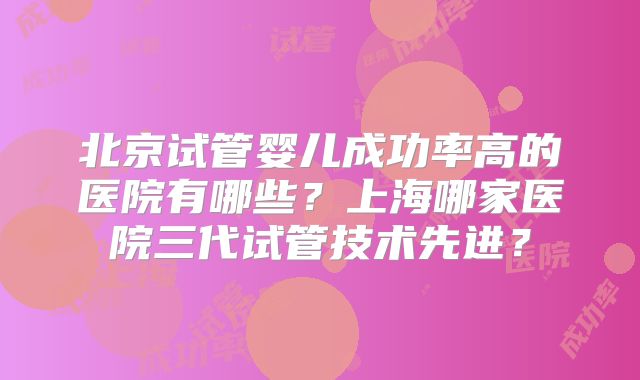 北京试管婴儿成功率高的医院有哪些？上海哪家医院三代试管技术先进？