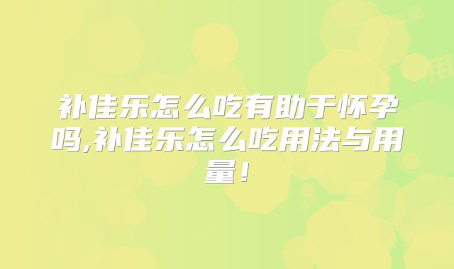 补佳乐怎么吃有助于怀孕吗,补佳乐怎么吃用法与用量!