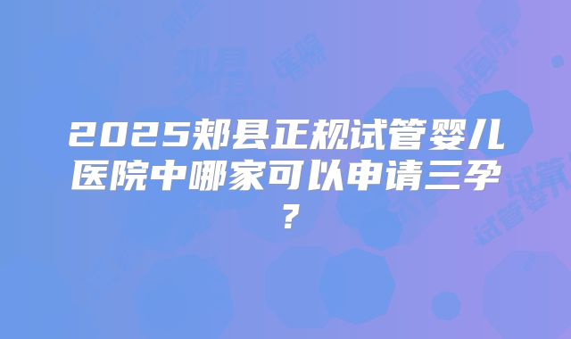 2025郏县正规试管婴儿医院中哪家可以申请三孕?