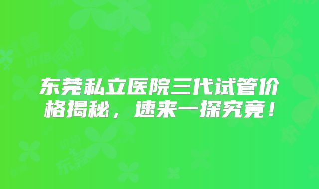 东莞私立医院三代试管价格揭秘，速来一探究竟！