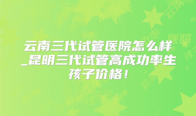 云南三代试管医院怎么样_昆明三代试管高成功率生孩子价格！