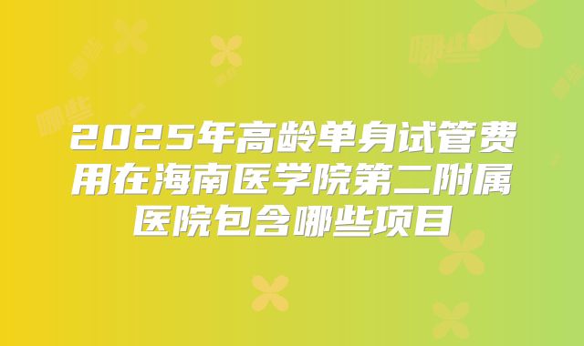 2025年高龄单身试管费用在海南医学院第二附属医院包含哪些项目