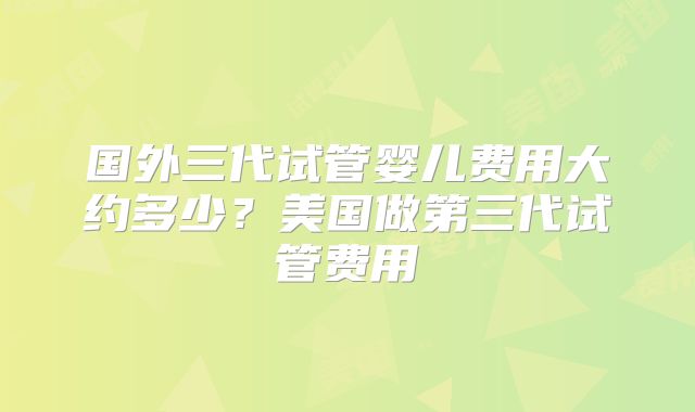 国外三代试管婴儿费用大约多少？美国做第三代试管费用