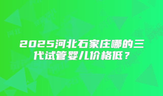 2025河北石家庄哪的三代试管婴儿价格低？
