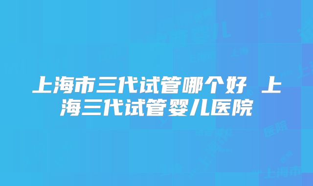 上海市三代试管哪个好 上海三代试管婴儿医院