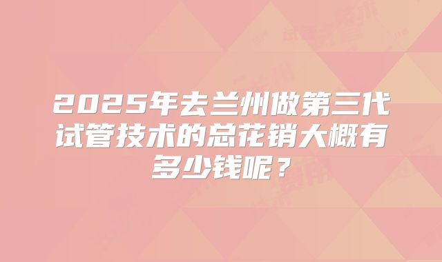 2025年去兰州做第三代试管技术的总花销大概有多少钱呢？