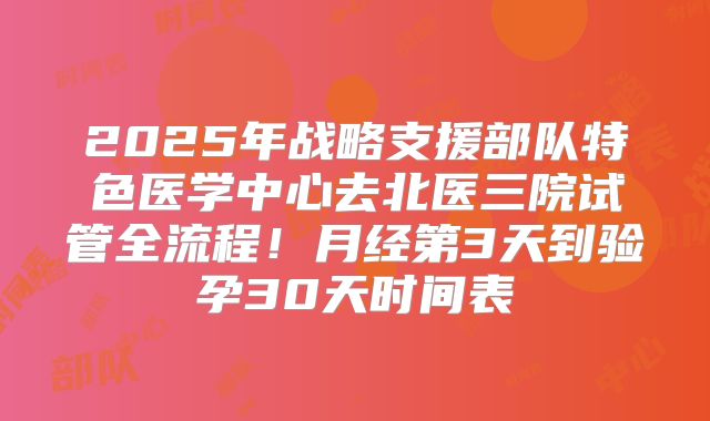 2025年战略支援部队特色医学中心去北医三院试管全流程！月经第3天到验孕30天时间表