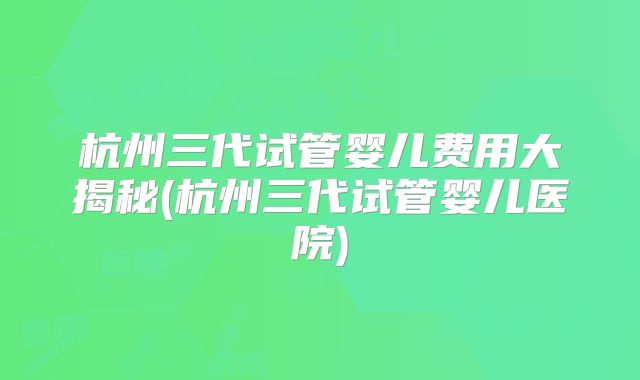 杭州三代试管婴儿费用大揭秘(杭州三代试管婴儿医院)