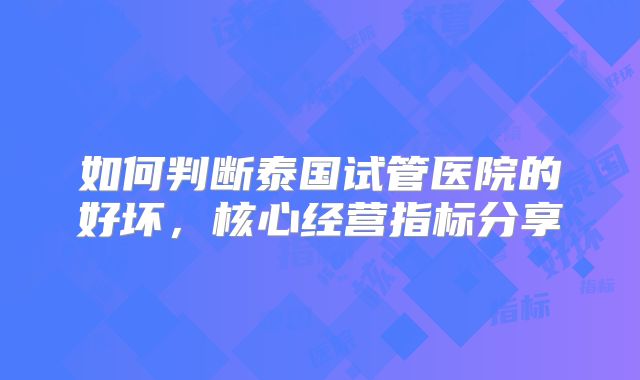 如何判断泰国试管医院的好坏，核心经营指标分享