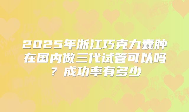 2025年浙江巧克力囊肿在国内做三代试管可以吗？成功率有多少