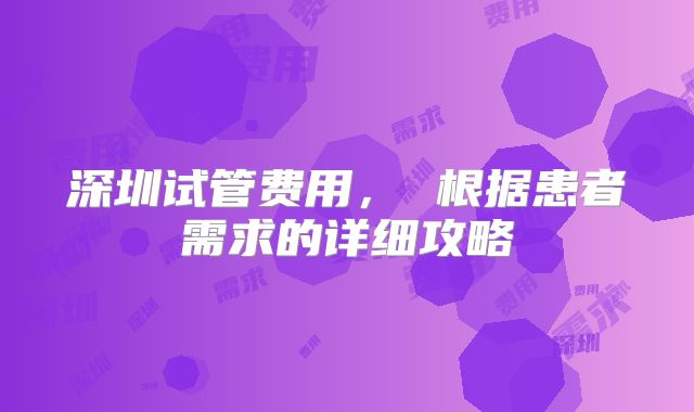 深圳试管费用， 根据患者需求的详细攻略
