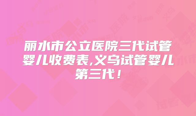 丽水市公立医院三代试管婴儿收费表,义乌试管婴儿第三代！