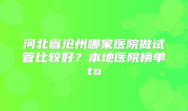 河北省沧州哪家医院做试管比较好？本地医院榜单to